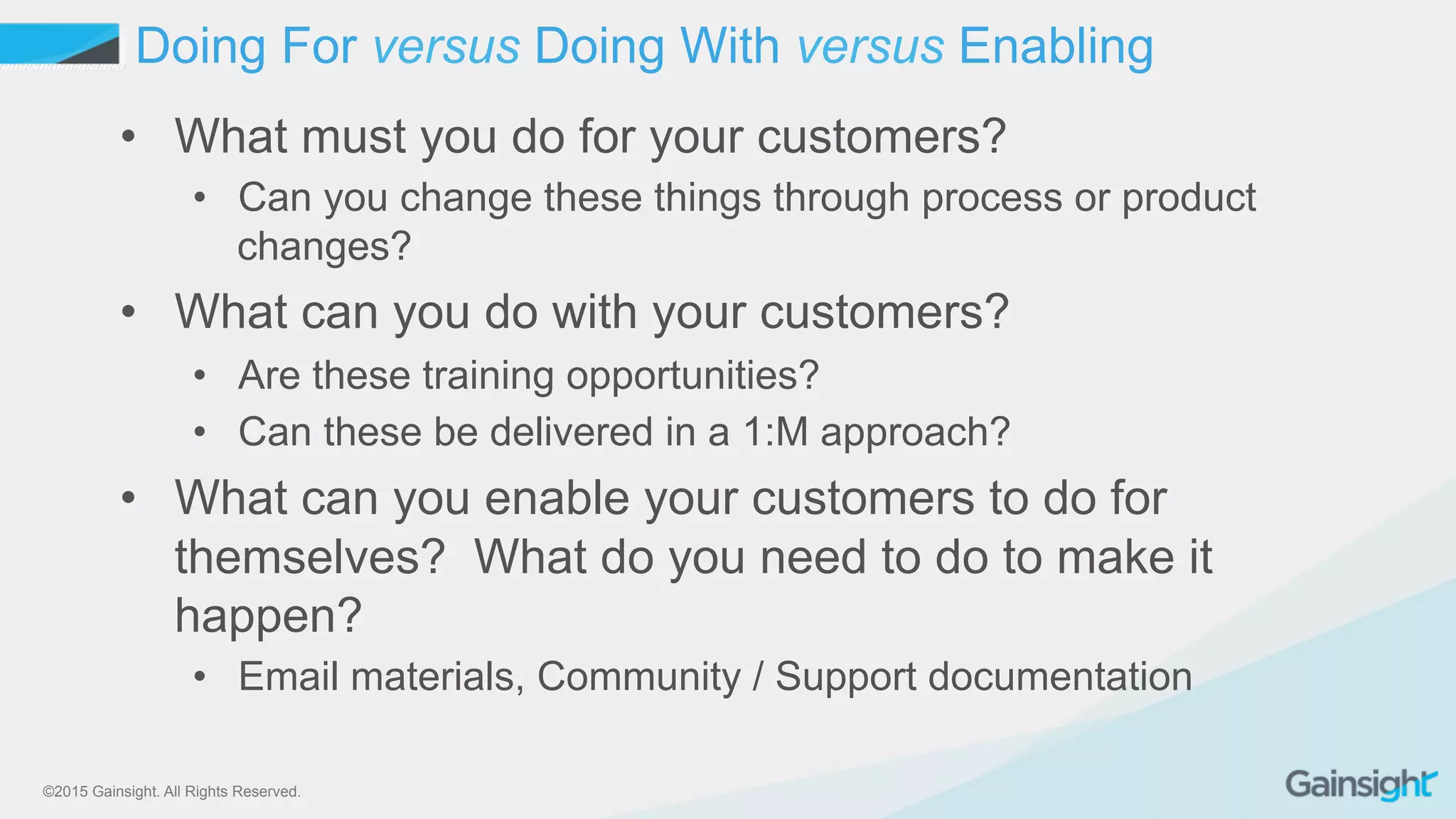 ©2015 Gainsight. All Rights Reserved.
•  What must you do for your customers?
•  Can you change these things through process or product
changes?
•  What can you do with your customers?
•  Are these training opportunities?
•  Can these be delivered in a 1:M approach?
•  What can you enable your customers to do for
themselves? What do you need to do to make it
happen?
•  Email materials, Community / Support documentation
Doing For versus Doing With versus Enabling
 