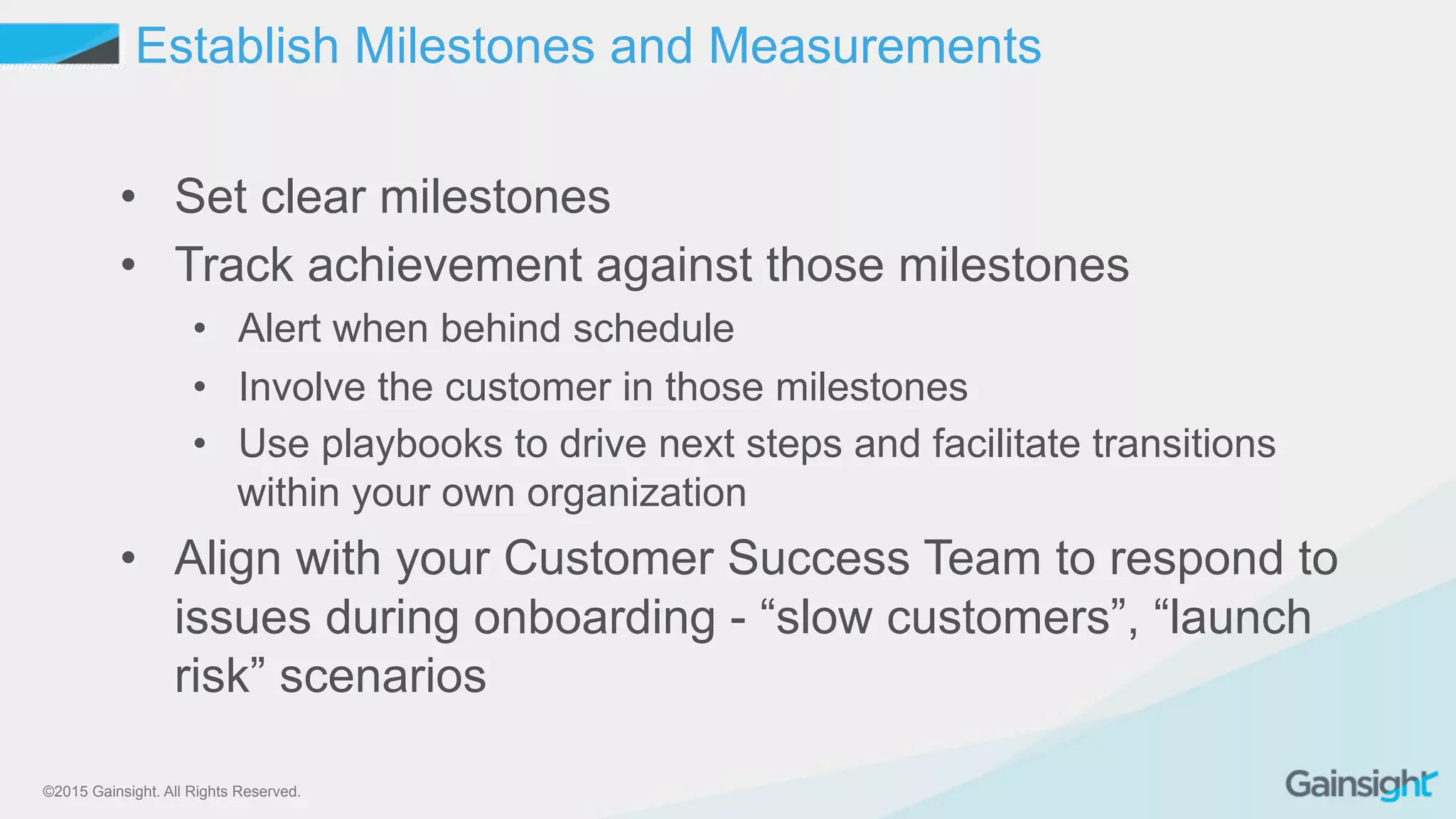 ©2015 Gainsight. All Rights Reserved.
•  Set clear milestones
•  Track achievement against those milestones
•  Alert when behind schedule
•  Involve the customer in those milestones
•  Use playbooks to drive next steps and facilitate transitions
within your own organization
•  Align with your Customer Success Team to respond to
issues during onboarding - “slow customers”, “launch
risk” scenarios
Establish Milestones and Measurements
 