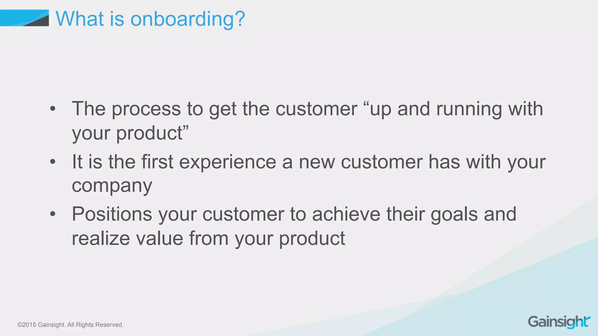 ©2015 Gainsight. All Rights Reserved.
•  The process to get the customer “up and running with
your product”
•  It is the first experience a new customer has with your
company
•  Positions your customer to achieve their goals and
realize value from your product
What is onboarding?
 