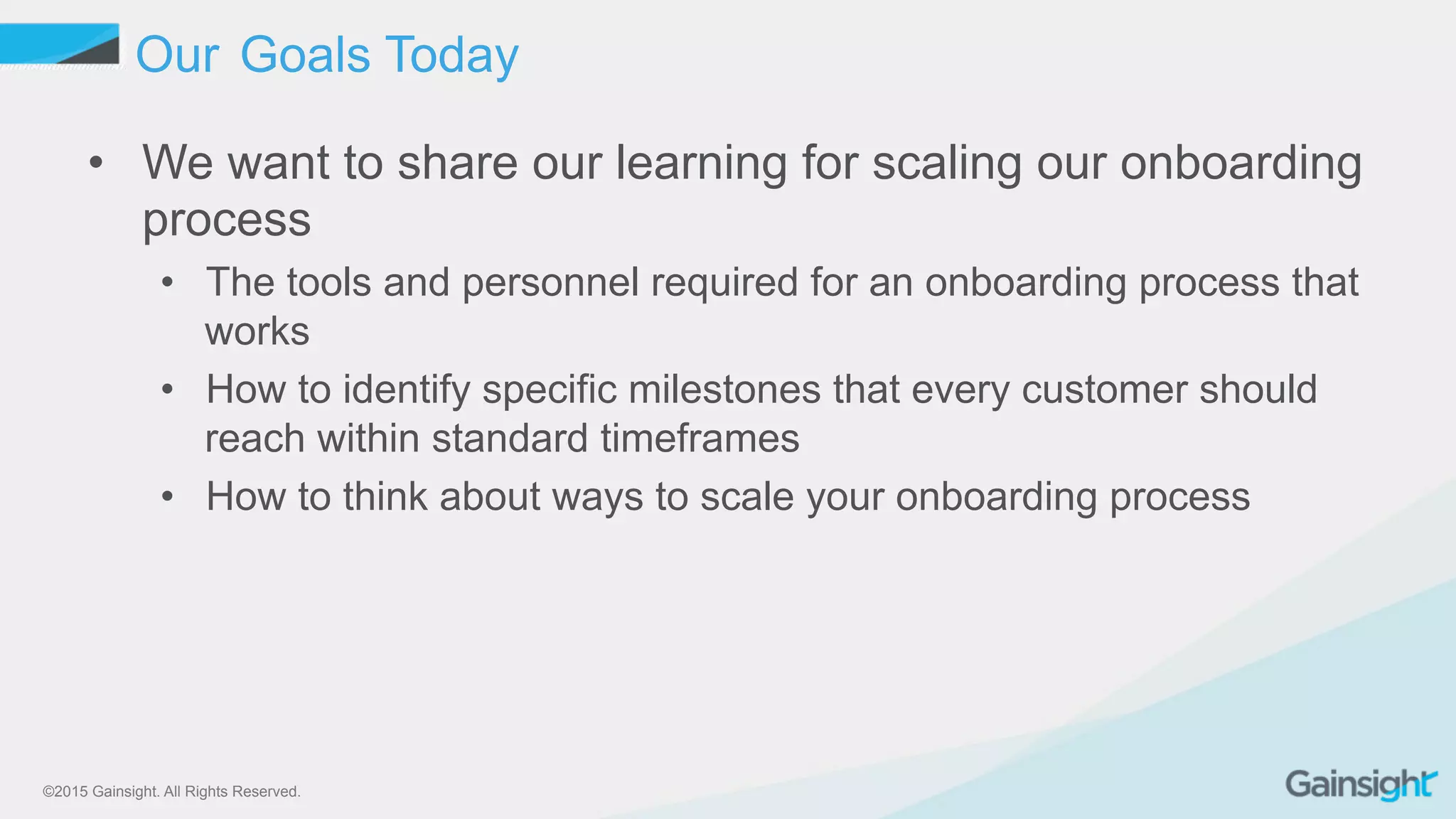 ©2015 Gainsight. All Rights Reserved.
Our Goals Today
•  We want to share our learning for scaling our onboarding
process
•  The tools and personnel required for an onboarding process that
works
•  How to identify specific milestones that every customer should
reach within standard timeframes
•  How to think about ways to scale your onboarding process
 