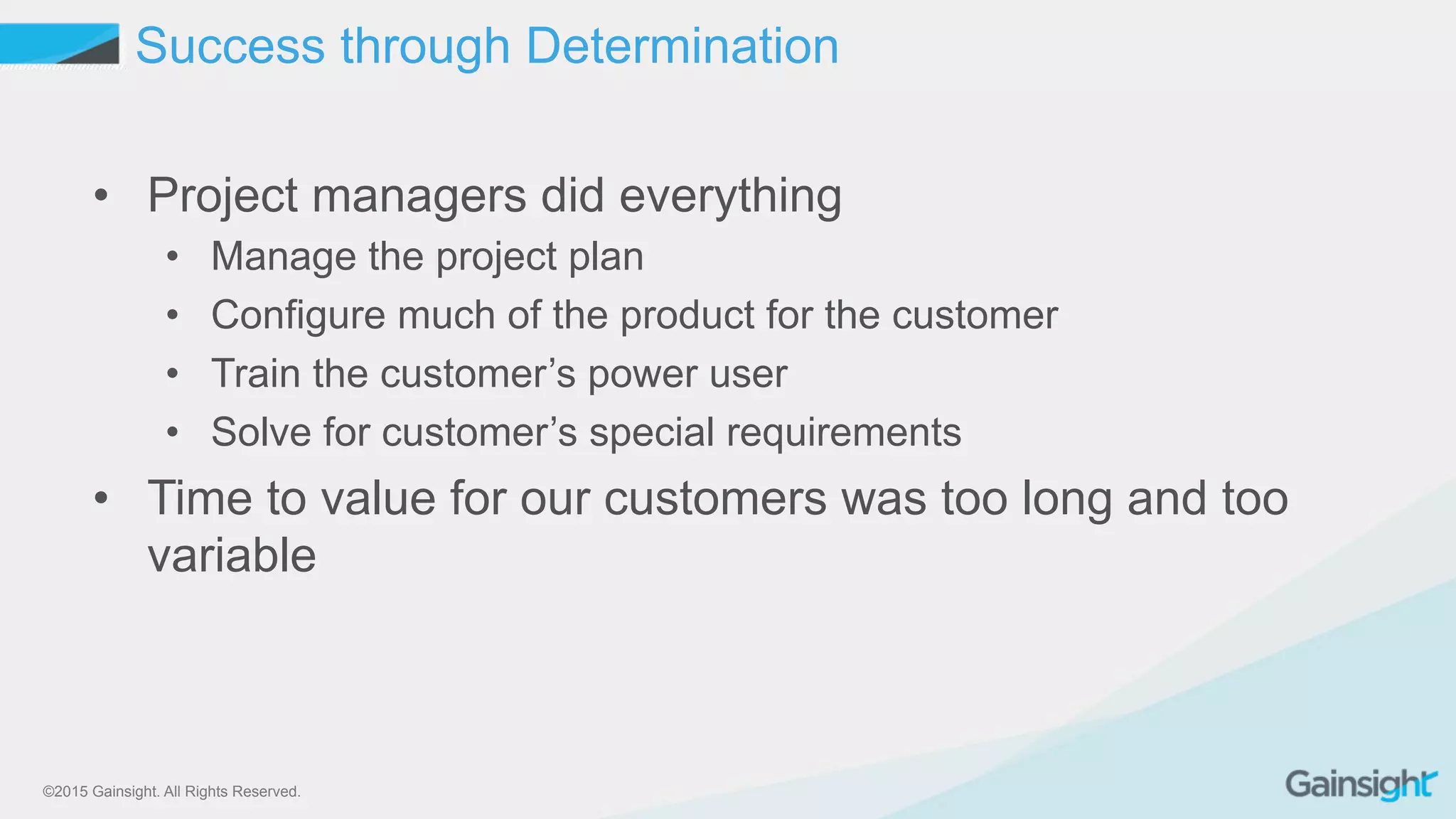 ©2015 Gainsight. All Rights Reserved.
Success through Determination
•  Project managers did everything
•  Manage the project plan
•  Configure much of the product for the customer
•  Train the customer’s power user
•  Solve for customer’s special requirements
•  Time to value for our customers was too long and too
variable
 