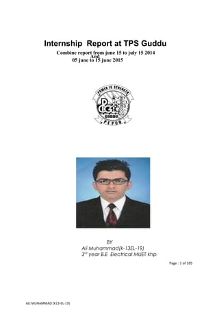 Internship Report at TPS Guddu
Combine report from june 15 to july 15 2014
And
05 june to 15 june 2015
BY
Ali Muhammad(k-13EL-19)
3rd
year B.E Electrical MUET khp
Page : 1 of 105
ALI MUHAMMAD (K13-EL-19)
 
