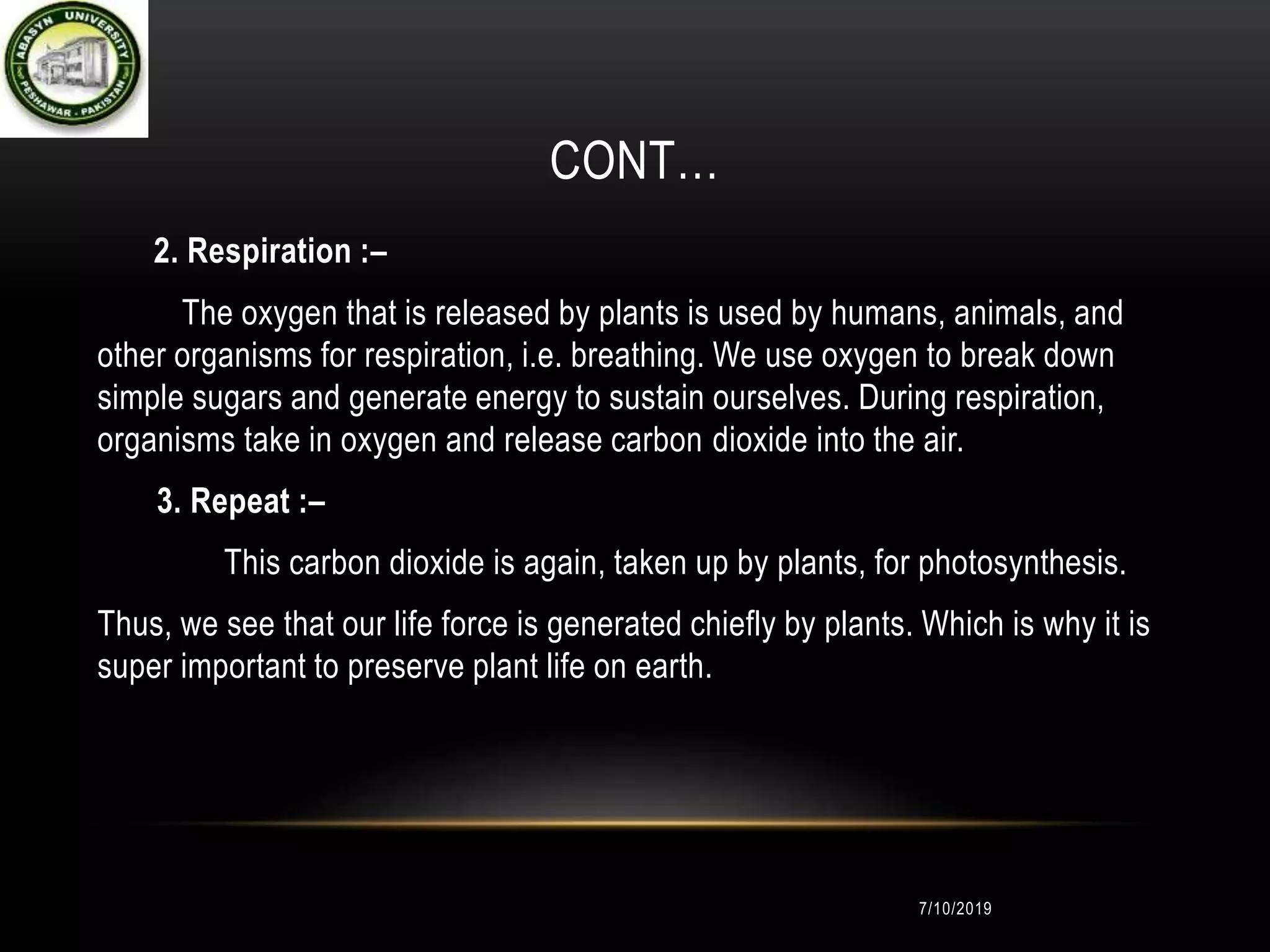 CONT…
2. Respiration :–
The oxygen that is released by plants is used by humans, animals, and
other organisms for respiration, i.e. breathing. We use oxygen to break down
simple sugars and generate energy to sustain ourselves. During respiration,
organisms take in oxygen and release carbon dioxide into the air.
3. Repeat :–
This carbon dioxide is again, taken up by plants, for photosynthesis.
Thus, we see that our life force is generated chiefly by plants. Which is why it is
super important to preserve plant life on earth.
7/10/2019
 
