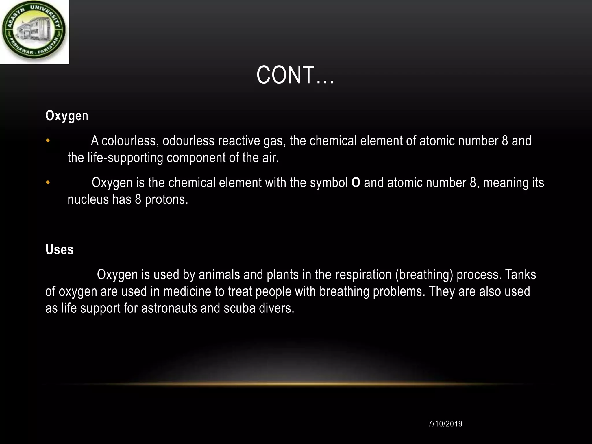 CONT…
Oxygen
• A colourless, odourless reactive gas, the chemical element of atomic number 8 and
the life-supporting component of the air.
• Oxygen is the chemical element with the symbol O and atomic number 8, meaning its
nucleus has 8 protons.
Uses
Oxygen is used by animals and plants in the respiration (breathing) process. Tanks
of oxygen are used in medicine to treat people with breathing problems. They are also used
as life support for astronauts and scuba divers.
7/10/2019
 