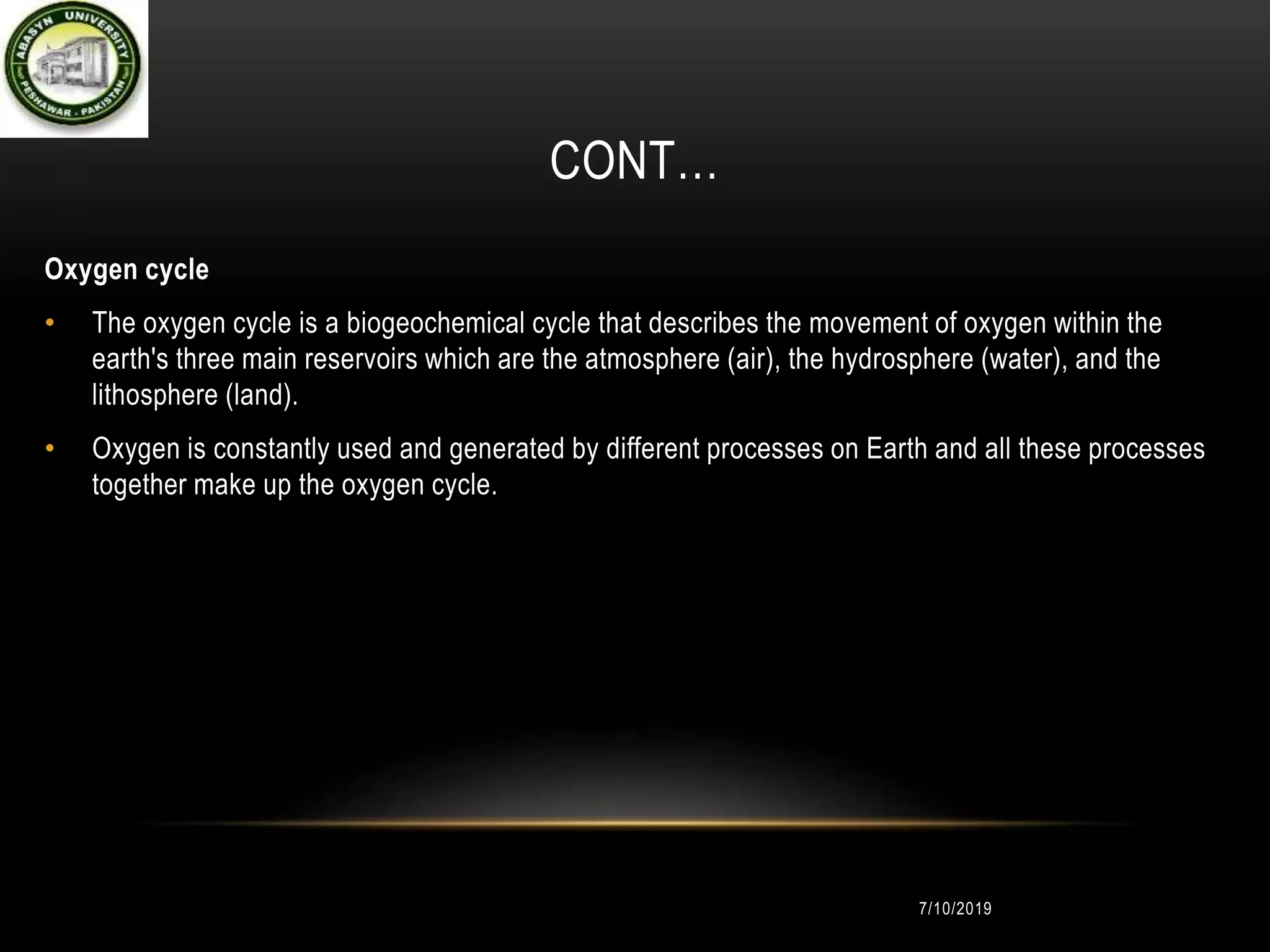 CONT…
Oxygen cycle
• The oxygen cycle is a biogeochemical cycle that describes the movement of oxygen within the
earth's three main reservoirs which are the atmosphere (air), the hydrosphere (water), and the
lithosphere (land).
• Oxygen is constantly used and generated by different processes on Earth and all these processes
together make up the oxygen cycle.
7/10/2019
 