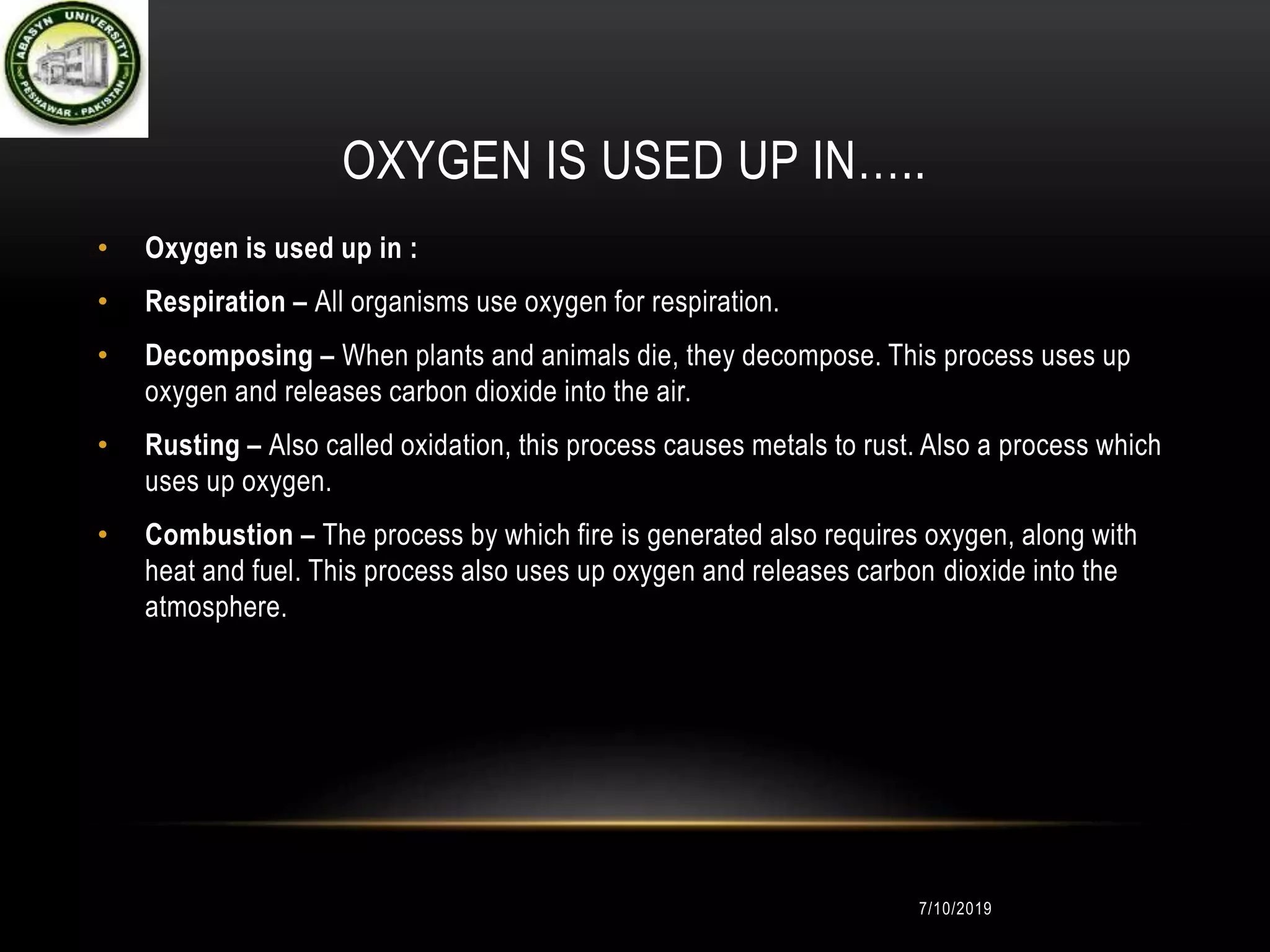 OXYGEN IS USED UP IN…..
• Oxygen is used up in :
• Respiration – All organisms use oxygen for respiration.
• Decomposing – When plants and animals die, they decompose. This process uses up
oxygen and releases carbon dioxide into the air.
• Rusting – Also called oxidation, this process causes metals to rust. Also a process which
uses up oxygen.
• Combustion – The process by which fire is generated also requires oxygen, along with
heat and fuel. This process also uses up oxygen and releases carbon dioxide into the
atmosphere.
7/10/2019
 