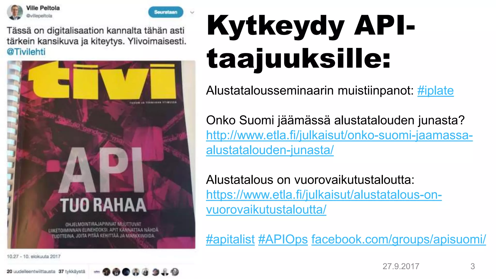 Kytkeydy API-
taajuuksille:
27.9.2017 3
Alustatalousseminaarin muistiinpanot: #iplate
Onko Suomi jäämässä alustatalouden junasta?
http://www.etla.fi/julkaisut/onko-suomi-jaamassa-
alustatalouden-junasta/
Alustatalous on vuorovaikutustaloutta:
https://www.etla.fi/julkaisut/alustatalous-on-
vuorovaikutustaloutta/
#apitalist #APIOps facebook.com/groups/apisuomi/
 