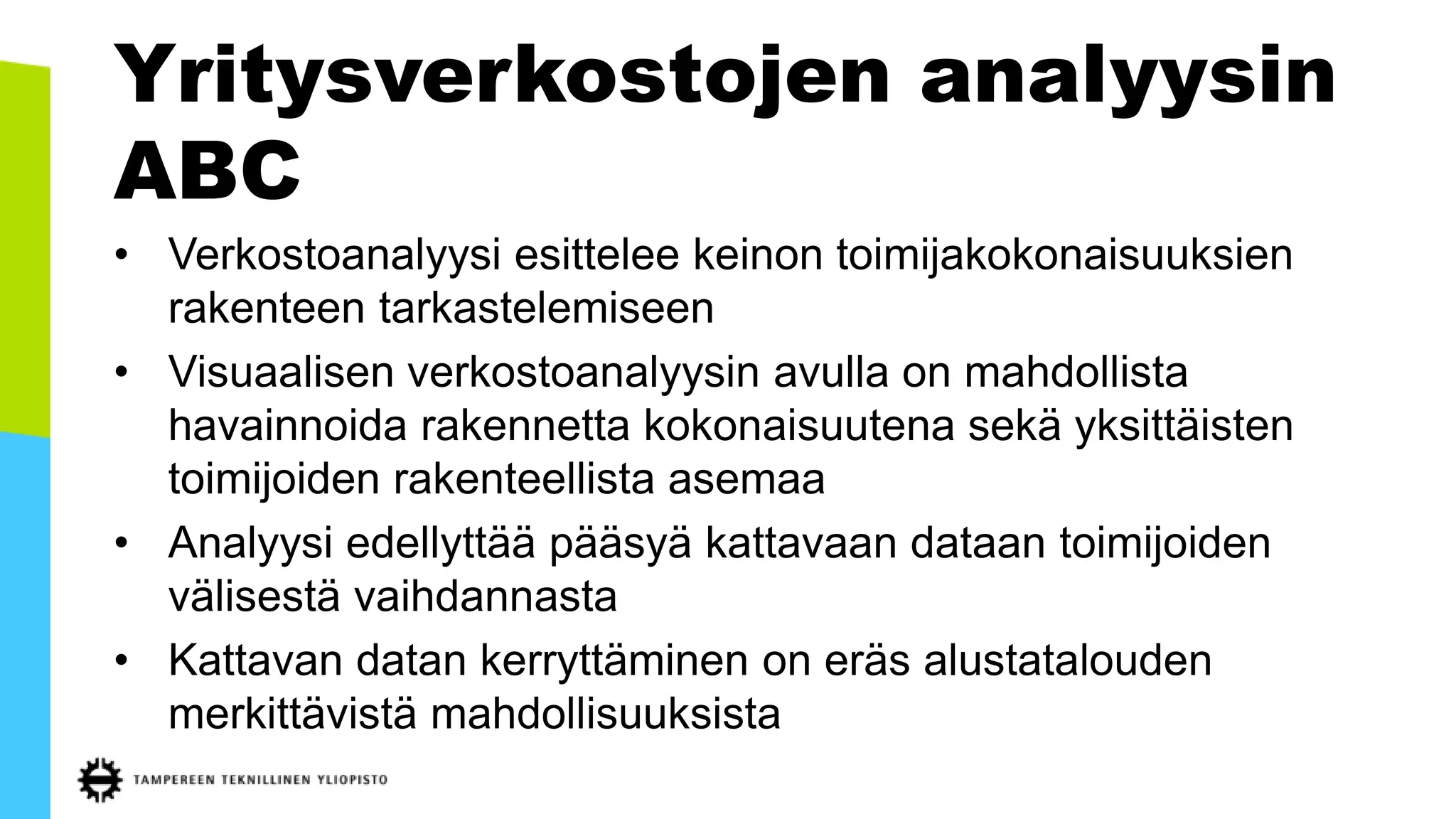 Yritysverkostojen analyysin
ABC
• Verkostoanalyysi esittelee keinon toimijakokonaisuuksien
rakenteen tarkastelemiseen
• Visuaalisen verkostoanalyysin avulla on mahdollista
havainnoida rakennetta kokonaisuutena sekä yksittäisten
toimijoiden rakenteellista asemaa
• Analyysi edellyttää pääsyä kattavaan dataan toimijoiden
välisestä vaihdannasta
• Kattavan datan kerryttäminen on eräs alustatalouden
merkittävistä mahdollisuuksista
 