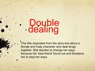 Double
     dealing
This title originated from the story-line about a
female and male character who deal drugs
together. She decides to change her ways
because her ‘best friend’ found out and threatens
her to stop her ways.
 