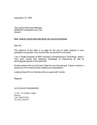 September 23, 2005
The Human Resources Manager,
ACMATEX Corporation (pvt.) Ltd.
Karachi.
Sub: APPLICATION FOR THE POST OF SALES ENGINEER
Dear Sir,
The objective of this letter is to apply for the post of sales engineer in your
prestigious corporation, thus humbly offer my services for the same.
I am a Textile Graduate of NED University of Engineering & Technology, where I
have been trained with adequate knowledge of engineering as well as
technological aspects of this wide field.
Enclose please find my Curriculum Vitae for your kind perusal. If given a chance, I
assure you of my best services meeting your expectations.
Looking forward for an interview with your good self I remain.
Regards,
ALI HASAN MAHMOOD
A-439 / 19, Gulshan-e-Iqbal
Karachi.
Cell: 03002778852
Tel: (021) 4981372
 