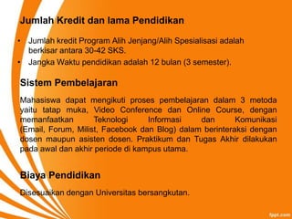 Jumlah Kredit dan lama Pendidikan

• Jumlah kredit Program Alih Jenjang/Alih Spesialisasi adalah
  berkisar antara 30-42 SKS.
• Jangka Waktu pendidikan adalah 12 bulan (3 semester).

Sistem Pembelajaran
Mahasiswa dapat mengikuti proses pembelajaran dalam 3 metoda
yaitu tatap muka, Video Conference dan Online Course, dengan
memanfaatkan        Teknologi     Informasi    dan       Komunikasi
(Email, Forum, Milist, Facebook dan Blog) dalam berinteraksi dengan
dosen maupun asisten dosen. Praktikum dan Tugas Akhir dilakukan
pada awal dan akhir periode di kampus utama.


Biaya Pendidikan
Disesuaikan dengan Universitas bersangkutan.
 
