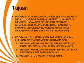 Tujuan
• PROGRAM ALIH JENJANG/ALIH SPESIALISASI D3 KE D4
  MELALUI HYBRID LEARNING INI BERTUJUAN UNTUK
  MEMPERLUAS AKSES PENDIDIKAN BERBASIS
  KOMPETENSI DIBIDANG PENDIDIKAN BAGI GURU
  SMK/MAK UNTUK MENINGKATKAN KUALIFIKASI
  AKADEMIK/ALIH SPESIALISASI SETINGKAT D4/S1

• PROGAM INI DI HARAPKAN DAPAT MENGHASILKAN
  LULUSAN DENGAN KOMPETENSI UTAMA SBB:
  1. MEMILIKI KEAKHLIAN DALAM BERBAGAI TEKNIK
     PRODUKSI SESUAI KEAHKLIAN KEJURUANNYA;
  2. MEMILIKI KEAHKLIAN ADAPTASI BERBAGAI TEKNIK
     PENDIDIKAN BERBASIS PRODUKSI
  3. MEMILIKI ETOS KERJA PROFESIONAL
 