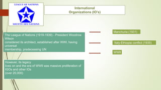 International
Organizations (IO’s)
The League of Nations (1919-1939) - President Woodrow
Wilson
considered its architect, established after WWI, having
universal
membership, predeceasing UN
Manchuria (1931)
Italy-Ethiopia conflict (1935)
WWII
However, its legacy
lives on and the era of WWII was massive proliferation of
IGOs and other IOs
(over 20,000)
 