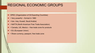 REGIONAL ECONOMIC GROUPS
 OPEC (Organization of Oil Exporting Countries)
 • Very powerful – formed in 1960
 • Iran, Iraq, Kuwait, Saudi Arabia)
 • NAFTA (North American Free Trade Association)
 • Canada, US, Mexico – free trade zone for products
 • EU (European Union)
 • Share currency, passport, free trade zone
 