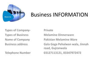 Business INFORMATION
Types of Company- Private
Types of Business Melamine Dinnerware
Name of Company Pakistan Melamine Ware
Business address Gala Goga Pehalwan wala, Jinnah
road, Gujranwala
Telephone Number 03127113121, 03347972472
 