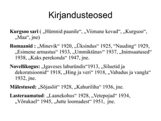 Kirjandusteosed Kurgsoo sari  ( ?Hmnid paanile, ?Viimane kevad, ?Kurgsoo, ?Maa, jne) Romaanid :  ?Minevik 1920, ??ksindus 1925, Nauding 1929, ?Esimene armastus 1933, ?Ummikt?nav 1937, ?Inimsaatused 1938, ?Kaks perekonda 1947, jne. Novellikogus:  ?Igaveses laburndis1913, ?Siluetid ja dekoratsioonid 1918, ?Hing ja veri 1918, ?Vabadus ja vangla 1932, jne. M?lestused:  ?S?jas?it 1928, ?Kahuriliha 1936, jne. Lasteraamatud : ?Laanekohus 1928, ?Vetepojad 1934,  ?V?rukael 1945, ?Jutte loomadest 1951,  jne. 
