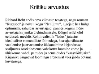 Kriitiku arvustus Richard Roht andis oma viimaste teostega, nagu romaan &quot;Kurgsoo&quot; ja novellikogu &quot;Neli juttu&quot;, lugejale hea hulga optimismi, rahuldas arvustajaid, pannes koguni m?ne arvustaja kirjaniku lehindamisele. K?igel sellel olid eeldused: meeldis Rohti realistlik &quot;ladus&quot; jutustus idealistliste-romantiliste l?imedega, kaasaja n?htuste vaatlemise ja arvustamise lekandmine kirjandusse, sealjuures otsekohesema vahekorra loomine enese ja hiskonna vahel, pettudes ja eemaldudes &quot;kaasv?itlejaist&quot;. Kirjaniku j?rgnevat loomingu arenemist v?is j??da ootama huvitusega.  