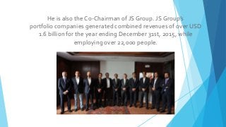 He is also the Co-Chairman of JS Group. JS Group’s
portfolio companies generated combined revenues of over USD
1.6 billion...