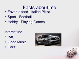Facts about me
• Favorite food - Italian Pizza
• Sport - Football
• Hobby - Playing Games

Interest Me
• Art
• Good Music
• Cars
 
