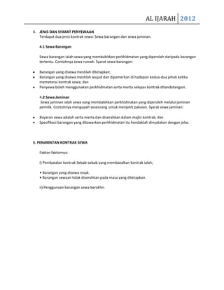 AL IJARAH 2012
4. JENIS DAN SYARAT PENYEWAAN
   Terdapat dua jenis kontrak sewa: Sewa barangan dan sewa jaminan.

   4.1 Sewa Barangan

   Sewa barangan ialah sewa yang membabitkan perkhidmatan yang diperoleh daripada barangan
   tertentu. Contohnya sewa rumah. Syarat sewa barangan:

   Barangan yang disewa mestilah ditetapkan;
   Barangan yang disewa mestilah wujud dan dipamerkan di hadapan kedua-dua pihak ketika
   memeterai kontrak sewa; dan
   Penyewa boleh menggunakan perkhidmatan serta-merta selepas kontrak ditandatangani.

   4.2 Sewa Jaminan
   Sewa jaminan ialah sewa yang membabitkan perkhidmatan yang diperoleh melalui jaminan
   pemilik. Contohnya mengupah seseorang untuk menjahit pakaian. Syarat sewa jaminan:

   Bayaran sewa adalah serta-merta dan diserahkan dalam majlis kontrak; dan
   Spesifikasi barangan yang ditawarkan perkhidmatan itu hendaklah dinyatakan dengan jelas.



5. PENAMATAN KONTRAK SEWA

   Faktor-faktornya:

   i) Pembatalan kontrak Sebab-sebab yang membatalkan kontrak ialah;

   • Barangan yang disewa rosak.
   • Barangan sewaan tidak diserahkan pada masa yang ditetapkan.

   ii) Penggunaan barangan sewa berakhir.
 
