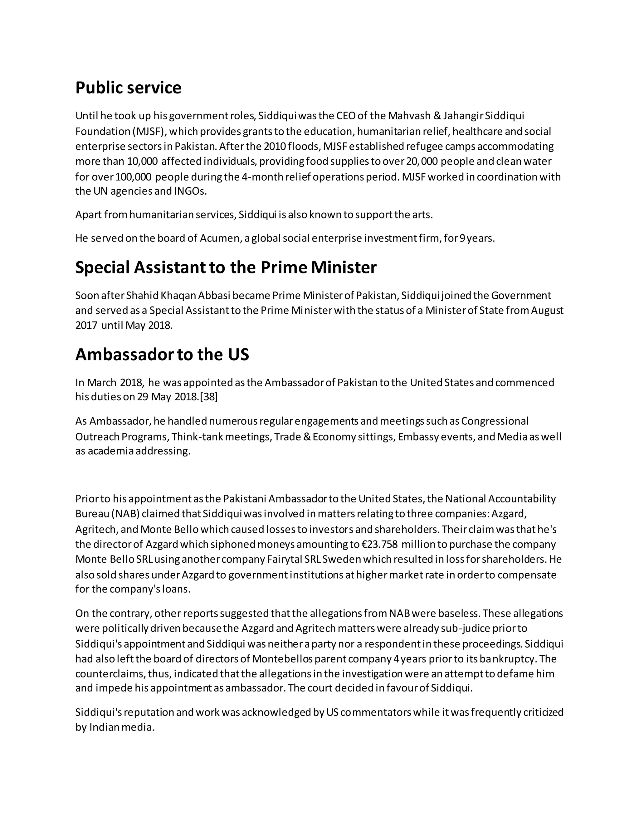 Public service
Until he took up hisgovernmentroles,Siddiquiwasthe CEOof the Mahvash & JahangirSiddiqui
Foundation(MJSF),whichprovidesgrantstothe education,humanitarianrelief,healthcare andsocial
enterprise sectorsinPakistan.Afterthe 2010 floods,MJSFestablishedrefugee campsaccommodating
more than 10,000 affectedindividuals,providingfoodsuppliestoover20,000 people andcleanwater
for over100,000 people duringthe 4-monthrelief operationsperiod.MJSFworkedincoordinationwith
the UN agenciesandINGOs.
Apart fromhumanitarianservices,Siddiqui isalsoknowntosupportthe arts.
He servedonthe board of Acumen,aglobal social enterprise investmentfirm, for9years.
Special Assistant to the Prime Minister
SoonafterShahidKhaqanAbbasi became Prime Ministerof Pakistan,Siddiquijoinedthe Government
and servedasa Special Assistanttothe Prime Ministerwiththe statusof a Ministerof State fromAugust
2017 until May 2018.
Ambassadorto the US
In March 2018, he wasappointedasthe Ambassadorof Pakistantothe UnitedStatesandcommenced
hisdutieson29 May 2018.[38]
As Ambassador,he handlednumerousregularengagementsandmeetingssuchasCongressional
OutreachPrograms,Think-tankmeetings,Trade &Economysittings,Embassyevents,andMediaaswell
as academiaaddressing.
Priorto hisappointmentasthe Pakistani Ambassadortothe UnitedStates,the National Accountability
Bureau(NAB) claimedthatSiddiquiwasinvolvedinmattersrelatingtothree companies:Azgard,
Agritech,andMonte Bellowhichcausedlossestoinvestorsandshareholders.Theirclaimwasthathe's
the directorof Azgardwhichsiphonedmoneysamountingto€23.758 milliontopurchase the company
Monte BelloSRLusinganothercompanyFairytal SRLSwedenwhichresultedinlossforshareholders.He
alsosold sharesunderAzgardto governmentinstitutionsathighermarketrate inorderto compensate
for the company'sloans.
On the contrary,other reportssuggestedthatthe allegationsfromNABwere baseless.These allegations
were politicallydrivenbecausethe AzgardandAgritechmatterswere alreadysub-judice priorto
Siddiqui'sappointmentandSiddiqui wasneitherapartynor a respondentinthese proceedings.Siddiqui
had alsoleftthe boardof directorsof Montebellosparentcompany4years priorto itsbankruptcy.The
counterclaims,thus,indicatedthatthe allegationsinthe investigationwere anattempttodefame him
and impede hisappointmentasambassador.The court decidedinfavourof Siddiqui.
Siddiqui'sreputationandworkwasacknowledgedbyUScommentatorswhile itwasfrequentlycriticized
by Indianmedia.
 
