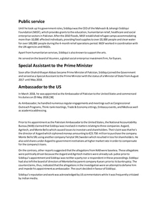 Public service
Until he took up hisgovernmentroles,Siddiquiwasthe CEOof the Mahvash & JahangirSiddiqui
Foundation(MJSF),whichprovidesgrantstothe education,humanitarianrelief,healthcare andsocial
enterprise sectorsinPakistan.Afterthe 2010 floods,MJSFestablishedrefugee campsaccommodating
more than 10,000 affectedindividuals,providingfoodsuppliestoover20,000 people andcleanwater
for over100,000 people duringthe 4-monthrelief operationsperiod.MJSFworkedincoordinationwith
the UN agenciesandINGOs.
Apart fromhumanitarianservices,Siddiqui isalsoknowntosupportthe arts.
He servedonthe board of Acumen,aglobal social enterprise investmentfirm, for9years.
Special Assistant to the Prime Minister
SoonafterShahidKhaqanAbbasi became Prime Ministerof Pakistan,Siddiquijoinedthe Government
and servedasa Special Assistanttothe Prime Ministerwiththe statusof a Ministerof State fromAugust
2017 until May 2018.
Ambassadorto the US
In March 2018, he wasappointedasthe Ambassadorof Pakistantothe UnitedStatesandcommenced
hisdutieson29 May 2018.[38]
As Ambassador,he handlednumerousregularengagementsandmeetingssuchasCongressional
OutreachPrograms,Think-tankmeetings,Trade &Economysittings,Embassyevents,andMediaaswell
as academiaaddressing.
Priorto hisappointmentasthe Pakistani Ambassadortothe UnitedStates,the National Accountability
Bureau(NAB) claimedthatSiddiquiwasinvolvedinmattersrelatingtothree companies:Azgard,
Agritech,andMonte Bellowhichcausedlossestoinvestorsandshareholders.Theirclaimwasthathe's
the directorof Azgardwhichsiphonedmoneysamountingto€23.758 milliontopurchase the company
Monte BelloSRLusinganothercompanyFairytal SRLSwedenwhichresultedinlossforshareholders.He
alsosold sharesunderAzgardto governmentinstitutionsathighermarketrate inorderto compensate
for the company'sloans.
On the contrary,other reportssuggestedthatthe allegationsfromNABwere baseless.These allegations
were politicallydrivenbecausethe AzgardandAgritechmatterswere alreadysub-judice priorto
Siddiqui'sappointmentandSiddiqui wasneitherapartynor a respondentinthese proceedings.Siddiqui
had alsoleftthe boardof directorsof Montebellosparentcompany4years priorto itsbankruptcy.The
counterclaims,thus,indicatedthatthe allegationsinthe investigationwere anattempttodefame him
and impede hisappointmentasambassador.The court decidedinfavourof Siddiqui.
Siddiqui'sreputationandworkwasacknowledgedbyUScommentatorswhile itwasfrequentlycriticized
by Indianmedia.
 