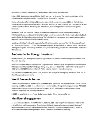 In June 2018, Siddiqui presentedhiscredentialstoUS PresidentDonaldTrump.
In July2018, Siddiqui metJamesMattis,the USSecretaryof Defence.The meetingtookplace atthe
Pentagonwhere Siddiquireceivedaguardof honor onbehalf of Pakistan.
DuringcelebrationsforPakistan's71stAnniversaryof Independence inAugust2018 at the Pakistani
EmbassyinWashington,Principal DeputyAssistantSecretaryof State forSouthand Central Asian Affairs
AmbassadorAlice Wells,the chief guestatthe event,acknowledgedPakistan'ssacrificesagainst
terrorism.
In October2018, the Pakistani ForeignMinisterShahMehmoodQureshiannouncedachange in
Pakistan'sambassadorial appointmentstomultiple countriesincludingthe UnitedStates,Canada,Saudi
Arabia,Qatar, Serbia,Cubaamongstothers.The individualsbeingchangedwereappointedduringthe
regime of PakistanMuslimLeague-Nawaz(PML-N).
Speakingof Siddiqui’srole withregardstoPak-USrelationsatthe launchof the Pak-AmericanaReport
by TabadlabonFebruary12, 2021, the FormerForeignSecretaryof Pakistan,SalmanBashir,creditedAli
JehangirSiddiqui forovercomingobstaclesandspecificallymakingpossiblethe PakistanPM'svisitto the
White House.
Ambassadorfor Foreign Investment
On 13 June 2019, Ali JehangirSiddiqui wasappointedasthe AmbassadorforForeignInvestmentsinan
Honorary Capacity.
Under histenure due tothe effortsof the PTI governmentinencouragingforeignand local investments
inthe country,HutchisonPortHoldings –Hong Kong-basedportoperator— committedon15 October
2019 to investUS$240 millioninKarachi Portinordertomake it a majortradinghub.
The Pakistani Prime Minister,ImranKhan,receivedthe delegationof the groupinOctober2019, ledby
theirManagingDirector,Eric Ip.
World Economic Forum
Siddiqui wasappointedtoleadPakistanPrime Ministers’agendasatthe WorldEconomicForumAnnual
Meetingsin2018 and2020. In an interview,he summarizedthe delegation’sengagementsatWEF 2020
underthe keythemesof economicpartnershipwithTurkey,increasedfootprintamongexisting
Japanese conglomerates,andDigital Pakistan.
In 2014, he washonoredas a Young Global Leaderbythe World Economic Forum.
Multilateral engagement
As Special Assistanttothe Prime Ministerin2017 and 2018, Siddiqui participatedasa memberof the
Prime Ministersdelegationstothe Organizationof IslamicCooperation,CommonwealthHeadsof
GovernmentMeetings,[60] UN General Assembly,Shanghai CooperationOrganization'sCouncil of
Headsof GovernmentMeetingsandthe WorldEconomicForumAnnual Meetings.
 