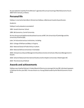 He wastaskedto leadthe Prime Minister'sagendaatthe annual meetingof WorldEconomicForum
2020 heldinJanuary, at Davos.
Personal life
Siddiqui ismarriedtoSairaMunirAhmednee Siddiqui,aMontessori teacherbyprofession.
Academic
Siddiqui'searlyeducationconsistedof:
1995: Karachi Grammar School
1999: BA Economics,Cornell University
He has alsopursuedadditionaleducational coursesatMIT,the Universityof Cambridge andthe
Universityof Oxford.[65]
Later, he lecturedatvariousinstitutions,including:
2012: College of WilliamandMary inVirginia.
2013: National School of PublicPolicyinLahore.
2014: National Defence UniversityinIslamabad.
2018: EntrepreneurshipandManagementExcellence CenteratInstitute of BusinessManagementin
Karachi.
2018: School of AdvancedInternationalStudiesatJohnsHopkinsUniversityinWashingtonDC
2019: The Universityof Oxford
Awards and achievements
Siddiqui waslistedbyPakistan'sFederal Boardof Revenue asamongstthe top100 individual taxpayers
inPakistanforthe year2013. He waschosenas a Young Global Leaderbythe World EconomicForum
2014.
 