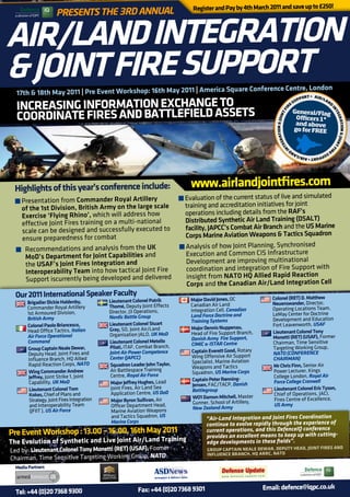 Register and Pay by 4th March 2011 and save up to £250!
                           Presents the 3rd AnnuAl


     AIR/LAnd InTEgRATIon
     & JoInT FIRE SUPPoRT
       17th & 18th May 2011 | Pre Event Workshop: 16th May 2011 | America Square
                                                                                 Conference Centre, London
                                                                                                 ORT • AIR


       InCREASIng InFoRMATIon ExChAngE To
                                                                                                                                               PP      /LA
                                                                                                                                             SU           N
                                                                                                                                                           D
                                                                                                                                       E
                                                                                                                                      R


       CooRdInATE FIRES And bATTLEFIELd ASSETS




                                                                                                                                                               IN
                                                                                                                                             General/Flag




                                                                                                                                         I
                                                                                                                                       TF




                                                                                                                                                                 TE
                                                                                                                                              O cers 1*




                                                                                                                           ATION & JOIN




                                                                                                                                                                   GR
                                                                                                                                              and above




                                                                                                                                                                     ATION & JOIN
                                                                                                                                             go for FREE




                                                                                                                         GR
                                                                                                                       TE




                                                                                                                                                                                 T
                                                                                                                                                                                   FI
                                                                                                                     IN
                                                                                                                                                              R
                                                                                                                                                          D    E
                                                                                                                                         SU
                                                                                                                                           PP           AN
                                                                                                                                             ORT • AIR/L




		       	   	    	        		               	
      highlights of this year’s conference include:                             www.airlandjointfires.com
       t	Presentation from Commander Royal Artillery           t	Evaluation of the current status of live and simulated
         of the 1st Division, British Army on the large scale    training and accreditation initiatives for joint
         Exercise ‘Flying Rhino’,   which will address how       operations including details from the RAF’s
         effective Joint Fires training on a multi-na tional     Distributed Synthetic Air Land Training (DSALT)
         scale can be designed and successfully executed to      facility, JAPCC’s Combat Air Branch and the US Marine
         ensure  preparedness for combat                         Corps Marine Aviation Weapons & Tactics Squadron
       t	 Recommendations and analysis from the UK             t	Analysis of how Joint Planning, Synchronised
          MoD’s Department for Joint Capabilities     and        Execution and Common CIS Infrastructure
          the USAF’s Joint Fires Integration and                 Development are improving multinational
          Interope  rability Team into how tactical Joint Fire   coordination and integration of Fire Support with
          Support iscurrently being   developed and delivered     insight from NATO HQ Allied Rapid Reaction
                                                                  Corps and the Canadian Air/Land Integration Cell
       	 2011 International Speaker Faculty
       our                                                                      Major david Jones, OC              Colonel (RET) d. Matthew
            brigadier dickie haldenby,           Lieutenant Colonel Patrik                                         neuenswander, Director,
                                                 Thomé, Deputy Joint Effects    Canadian Air Land
            Commander Royal Artillery                                           Integration Cell, Canadian         Operating Locations Team,
            1st Armoured Division,               Director, J3 Operations,                                          LeMay Center for Doctrine
                                                 Nordic Battle Group            Land Force Doctrine and
            British Army                                                        Training Systems                   Development and Education
            Colonel Paolo briancesco,            Lieutenant Colonel Stuart                                         Fort Leavenworth, USAF
                                                 gray, SO, Joint Air/Land       Major dennis nuppenau,
            Head Office Tactics, Italian                                        Head of Fire Support Branch,       Lieutenant Colonel Tony
            Air Force Operational                Organisation JALO, UK MoD                                         Monetti (RET) (USAF), Former
                                                                                Danish Army Fire Support,
            Command                              Lieutenant Colonel Metello     CIMIC & ISTAR Centre               Chairman, Time Sensitive
            group Captain neale dewar,           Pilati, ITAF, Combat Branch,                                      Targeting Working Group,
                                                 Joint Air Power Competence      Captain Everett good, Rotary      NATO (CONFeReNCe
            Deputy Head, Joint Fires and                                         Wing Offensive Air Support
            Influence Branch, HQ Allied          Center (JAPCC)                                                    ChAIRMAN)
                                                                                 Specialist, Marine Aviation
            Rapid Reaction Corps, NATO           Squadron Leader John Taylor,    Weapons and Tactics               Mr Chris Finn, Senior Air
             Wing Commander Andrew               Air Battlespace Training        Squadron, US Marine Corps         Power Lecturer, Kings
             Jeffrey, Joint Strike 1, Joint       Centre, Royal Air Force                                           College London, Royal Air
                                                                                 Captain Peter Rønning-             Force College Cranwell
             Capability, UK MoD                   Major Jeffrey hughes, Lead     Jensen, FAC/TACP, Danish
             Lieutenant Colonel Tom               Joint Fires, Air Land Sea      Battlegroup                        Lieutenant Colonel Eric Tyson,
             Kokes, Chief of Plans and            Application Centre, US DoD                                        Chief of Operations, JACI,
                                                                                 Wo1 damon Mitchell, Master         Fires Centre of Excellence,
             Strategy, Joint Fires Integration    Major byron Sullivan, Air      Gunner, School of Artillery,
             and Interoperability Team            Officer Department Head,                                          US Army
                                                                                 New Zealand Army
             (JFIIT ), US Air Force               Marine Aviation Weapons
                                                  and Tactics Squadron, US               “Air-Land Integration and Joint Fires Coordination
                                                  Marine Corps
                                                                                         continue to evolve rapidly through the experience of
     Pre Event Workshop : 13.00 – 16.00, 16th May 2011                                   current operations, and this DefenceIQ conference
                                                                                         provides an excellent means to keep up with cutting-
     The Evolution of Synthetic and Live Joint Air/Land Training                         edge developments in these fields”.
     Led by: Lieutenant Colonel Tony Monetti (RET) (USAF), Former                        gRoUP CAPTAIn nEALE dEWAR, dEPUTy hEAd, JoInT FIRES And
                                                                                         InFLUEnCE bRAnCh, hQ ARRC, nATo
     Chairman, Time Sensitive Targeting Working Group, NATO
       Media Partners



                                                              Fax: +44 (0)20 7368 9301                          Email: defence@iqpc.co.uk
       Tel: +44 (0)20 7368 9300
 