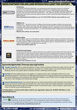 www.airlandjointfires.com
MEdIA PARTnERS FoR AIR/LAnd InTEgRATIon & JoInT FIRE SUPPoRT
                           Armed Forces
                           The DEFENCE SUPPLIERS DIRECTORY is an authoritative online information resource for all defence
                           purchasers. This comprehensive listing of Defence Suppliers has enabled thousands of purchasing
                           professionals to find exactly what they are looking for - in seconds. THE DEFENCE SUPPLIERS DIRECTORY
                           provides a total overview of all the UK’s Armed Forces - with a wealth of valuable information about the
                           organisation and structure of the UK’s Defence Services, as well as useful facts about developments in the UK
                           Defence Industry
                           Email: defenceenquiries@armedforces.co.uk | Tel: 01743 241962 | Website: www.armedforces.co.uk



                           ASdnews.com
                           ASDNews.com – “Be the first to know” ASDNews brings the latest aerospace, defence and security news
                           from government, industry and major news agencies around the world. Our service has over 60,000 active
                           subscribers and 2 million article readers per year. ASDNews content is categorised in over 25 main news groups
                           for example: “Training & Simulation News”, or “Unmanned Systems News” making recent and related articles
                           easy to find.
                           Website: www.asdnews.com/subscription



                           defense update
                           Defense Update online bi-monthly defense magazine highlights defense programs worldwide including land,
                           air, naval, C4ISR, intelligence, and net-centric warfare, infantry warfare, homeland defense etc. The coverage is
                           frequently updated to follow the development of key defense programs. Major global defense exhibitions are
                           covered. Defense Update is available free at our web site.
                           Website: www.defense-update.com



                           Armed Forces International
                           Armed Forces International is a military information and suppliers directory delivering the latest defence news
                           and information to users around the world. The portal forms an invaluable business resource for industry
                           professionals, providing complete supplier profiles searchable by their products and services. The features
                           offered by Armed Forces International also include detailed events and exhibition listings, videos and image
                           galleries, supplier article publications, the latest contracts and tenders along with job vacancies available
                           within the industry.
                           Website: www.armedforces-int.com


Sponsorship opportunities | Three easy ways to get involved

1   Thought Leadership: With an expected audience of senior military customers and decision makers from across the
    globe, Defence IQ events enable you to build your reputation as a market leader in your chosen domain through
    speaking sessions and subject specific conference streams, workshops and focus days


2   branding: We bring together buyers and suppliers in a tailored location with unbeatable facilities for on-site
    branding and exposure. Furthermore, our dedicated marketing team can help you achieve your promotional aims in
    the months leading up to the conference with dedicated mailings to cover 50,000 contacts through brochure drops,
    extensive e-mail campaigns and tailored web coverage


3   Featured networking Events: Focused and high level, our events will provide you with the perfect environment to
    initiate new business relationships and achieve face to face contact that overcrowded tradeshows cannot deliver.
    Sponsorship opportunities range from exhibition stands to sponsored lunches, cocktail receptions, gala dinners and
    a host of informal social networking events.
For further details, or to discuss which option is best for your organisation, please call +44 (0)207 368 9500 or e-mail
enquire@defenceiq.com


About defence IQ
                 Defenceiq.com is host to a series of global events and runs an online community of military and private sector
                 professionals. We provide the platform on which leading defence experts share their experience, knowledge and
strategic thoughts. We are dedicated to providing military personnel and the private sector with strategic defence resources covering
current defence issues. Join the community: www.defenceiq.com/join.cfm


 Tel: +44 (0)20 7368 9300                            Fax: +44 (0)20 7368 9301                             Email: defence@iqpc.co.uk
 