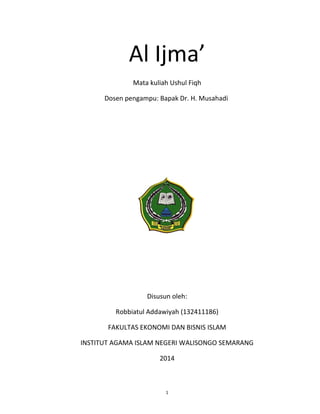 1
Al Ijma’
Mata kuliah Ushul Fiqh
Dosen pengampu: Bapak Dr. H. Musahadi
Disusun oleh:
Robbiatul Addawiyah (132411186)
FAKULTAS EKONOMI DAN BISNIS ISLAM
INSTITUT AGAMA ISLAM NEGERI WALISONGO SEMARANG
2014
 
