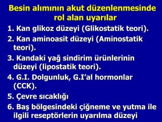 Besin alımının akut düzenlenmesinde
           rol alan uyarılar
1. Kan glikoz düzeyi (Glikostatik teori).
2. Kan aminoasit düzeyi (Aminostatik
  teori).
3. Kandaki yağ sindirim ürünlerinin
  düzeyi (lipostatik teori).
4. G.I. Dolgunluk, G.I’al hormonlar
  (CCK).
5. Çevre sıcaklığı
6. Baş bölgesindeki çiğneme ve yutma ile
  ilgili reseptörlerin uyarılma düzeyi
 
