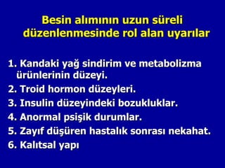 Besin alımının uzun süreli
   düzenlenmesinde rol alan uyarılar

1. Kandaki yağ sindirim ve metabolizma
  ürünlerinin düzeyi.
2. Troid hormon düzeyleri.
3. Insulin düzeyindeki bozukluklar.
4. Anormal psişik durumlar.
5. Zayıf düşüren hastalık sonrası nekahat.
6. Kalıtsal yapı
 