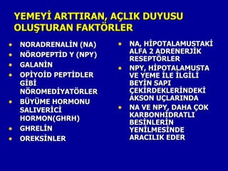 YEMEYİ ARTTIRAN, AÇLIK DUYUSU
    OLUŞTURAN FAKTÖRLER
•    NORADRENALİN (NA)    • NA, HİPOTALAMUSTAKİ
                              ALFA 2 ADRENERJİK
•    NÖROPEPTİD Y (NPY)
                              RESEPTÖRLER
•    GALANİN
                          •   NPY, HİPOTALAMUSTA
•    OPİYOİD PEPTİDLER        VE YEME İLE İLGİLİ
     GİBİ                     BEYİN SAPI
     NÖROMEDİYATÖRLER         ÇEKİRDEKLERİNDEKİ
                              AKSON UÇLARINDA
•    BÜYÜME HORMONU
     SALIVERİCİ           •   NA VE NPY, DAHA ÇOK
                              KARBONHİDRATLI
     HORMON(GHRH)
                              BESİNLERİN
•    GHRELİN                  YENİLMESİNDE
•    OREKSİNLER               ARACILIK EDER
 