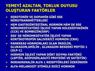 YEMEYİ AZALTAN, TOKLUK DUYUSU
OLUŞTURAN FAKTÖRLER
• SEROTONİN VE DOPAMİN GİBİ SSS
    NÖROTRANSMİTTERLERİ
•   HEM GASTROİNTESTİNAL HORMON HEM DE SSS
    NÖROMEDİYATÖRÜ İŞLEVİ YAPAN KOLESİSTOKİNİN
    (CCK) VE BOMBEZİN(GRP)
•   SSS’ DE NÖROMEDİYATÖR İŞLEVİ YAPAN
    KORTİKOTROPİN SALIVERİCİ HORMON (CRH)
•   PANKREAS HORMONLARI OLAN İNSÜLİN,
    GLUKAGON,AMİLİN , GLUKAGON-BENZERİ PEPTİD 1
    (GLP-1)
•   HORMON İŞLEVİ YAPAN DÖRT DOYMA FAKTÖRÜ
    (LEPTİN, ADİPOSİN,AGUTİ PROTEİNİ VE SATİETİN)
•   NORADRENALİN ALFA 1 RESEPTÖRLERİ ÜZERİNDEN
•   ALFA-MELANOSİT STİMÜLE EDİCİ HORMON
 