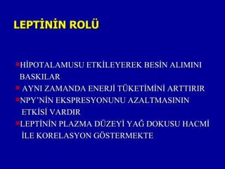 LEPTİNİN ROLÜ


HİPOTALAMUSU ETKİLEYEREK BESİN ALIMINI

 BASKILAR
 AYNI ZAMANDA ENERJİ TÜKETİMİNİ ARTTIRIR
NPY’NİN EKSPRESYONUNU AZALTMASININ

  ETKİSİ VARDIR
LEPTİNİN PLAZMA DÜZEYİ YAĞ DOKUSU HACMİ

  İLE KORELASYON GÖSTERMEKTE
 