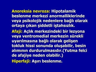 Anoreksia nevroza: Hipotalamik
beslenme merkezi anormalliklerinde
veya psikolojik nedenlere bağlı olarak
ortaya çıkan şiddetli iştahsızlık.
Afaji: Açlık merkezindeki bir lezyona
veya ventromedial merkezin sürekli
uyarılmasına bağlı olarak gelişen
tokluk hissi sonunda oluşabilir, besin
alımının durdurulmasıdır.(Yutma felci
de afajiye neden olabilir.)
Hiperfaji: Aşırı beslenme.
 