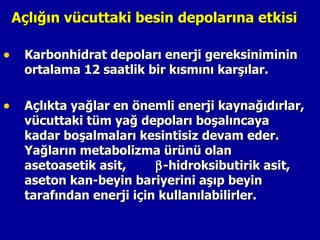 Açlığın vücuttaki besin depolarına etkisi

• Karbonhidrat depoları enerji gereksiniminin
   ortalama 12 saatlik bir kısmını karşılar.

• Açlıkta yağlar en önemli enerji kaynağıdırlar,
   vücuttaki tüm yağ depoları boşalıncaya
   kadar boşalmaları kesintisiz devam eder.
   Yağların metabolizma ürünü olan
   asetoasetik asit,     β -hidroksibutirik asit,
   aseton kan-beyin bariyerini aşıp beyin
   tarafından enerji için kullanılabilirler.
 