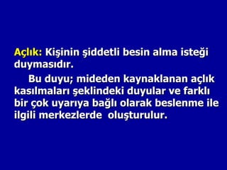 Açlık: Kişinin şiddetli besin alma isteği
duymasıdır.
    Bu duyu; mideden kaynaklanan açlık
kasılmaları şeklindeki duyular ve farklı
bir çok uyarıya bağlı olarak beslenme ile
ilgili merkezlerde oluşturulur.
 