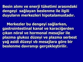 Besin alımı ve enerji tüketimi arasındaki
dengeyi sağlayan beslenme ile ilgili
duyuların merkezleri hipotalamustadır.

   Merkezler bu dengeyi sağlarken,
gastrointestinal kanal ve karaciğerden
çıkan nöral ve hormonal mesajlar ile
plazma glukoz düzeyi ve plazma serbest
yağ asidi düzeyi vb mesajlara göre bir
beslenme davranışı gerçekleştirilir.
 