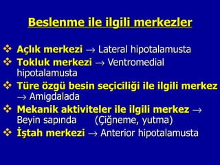 Beslenme ile ilgili merkezler

 Açlık merkezi → Lateral hipotalamusta
 Tokluk merkezi → Ventromedial
  hipotalamusta
 Türe özgü besin seçiciliği ile ilgili merkez
  → Amigdalada
 Mekanik aktiviteler ile ilgili merkez →
  Beyin sapında  (Çiğneme, yutma)
 İştah merkezi → Anterior hipotalamusta
 
