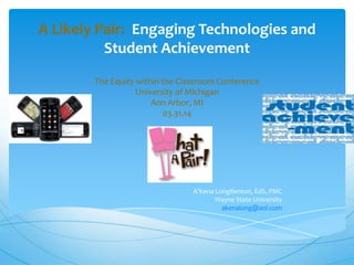 A Likely Pair: Engaging Technologies and
Student Achievement
The Equity within the Classroom Conference
University of Michigan
Ann Arbor, MI
03.31.14
A’Kena LongBenton, EdS, PMC
Wayne State University
akenalong@aol.com
 
