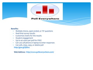Benefits:
Multiple choice, open-ended, or T/F questions
Real-time survey results
Customize charts for the results
Student engagement
Up to 40 users per poll for FREE
Can use cell phone or laptop to enter responses
Can edit, stop, copy, or delete poll
http://goo.gl/ijdSxc
Web Address: http://www.polleverywhere.com/
 