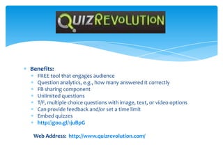 Benefits:
FREE tool that engages audience
Question analytics, e.g., how many answered it correctly
FB sharing component
Unlimited questions
T/F, multiple choice questions with image, text, or video options
Can provide feedback and/or set a time limit
Embed quizzes
http://goo.gl/1juBpG
Web Address: http://www.quizrevolution.com/
Quiz Revolution
 