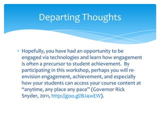 Hopefully, you have had an opportunity to be
engaged via technologies and learn how engagement
is often a precursor to student achievement. By
participating in this workshop, perhaps you will re-
envision engagement, achievement, and especially
how your students can access your course content at
“anytime, any place any pace” (Governor Rick
Snyder, 2011, http://goo.gl/BJ4wEW).
Departing Thoughts
 