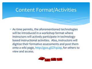 As time permits, the aforementioned technologies
will be introduced in a workshop format where
instructors will actively participate in technology-
based instructional activities. Also, instructors will
digitize their formative assessments and post them
onto a wiki page, http://goo.gl/ZFqUqI, for others to
view and access.
Content Format/Activities
 