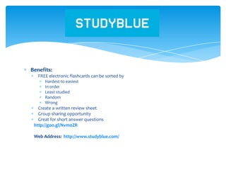 Benefits:
FREE electronic flashcards can be sorted by
Hardest to easiest
In order
Least studied
Random
Wrong
Create a written review sheet
Group sharing opportunity
Great for short answer questions
http://goo.gl/Nvm0ZR
Web Address: http://www.studyblue.com/
Study Blue
 