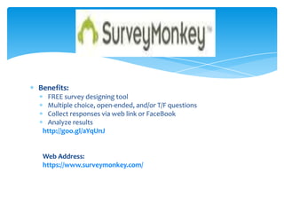 Benefits:
FREE survey designing tool
Multiple choice, open-ended, and/or T/F questions
Collect responses via web link or FaceBook
Analyze results
http://goo.gl/aYqUnJ
Web Address:
https://www.surveymonkey.com/
Survey monkey
 