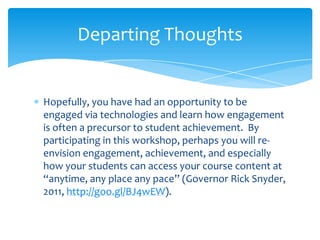 Hopefully, you have had an opportunity to be
engaged via technologies and learn how engagement
is often a precursor to student achievement. By
participating in this workshop, perhaps you will re-
envision engagement, achievement, and especially
how your students can access your course content at
“anytime, any place any pace” (Governor Rick Snyder,
2011, http://goo.gl/BJ4wEW).
Departing Thoughts
 