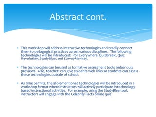 This workshop will address interactive technologies and readily connect
them to pedagogical practices across various disciplines. The following
technologies will be introduced: Poll Everywhere, QuizBreak!, Quiz
Revolution, StudyBlue, and SurveyMonkey.
The technologies can be used as formative assessment tools and/or quiz
previews. Also, teachers can give students web links so students can assess
these technologies outside of school.
As time permits, the aforementioned technologies will be introduced in a
workshop format where instructors will actively participate in technology-
based instructional activities. For example, using the StudyBlue tool,
instructors will engage with the Celebrity Facts online quiz.
Abstract cont.
 